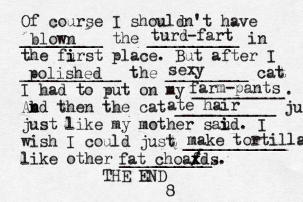 Of course I shouldn't have _________ the __________ in the furst i i place. But after I ___________ the _________ cat I had to put on my __________. Abd n n then the cat ___________ ju just like my mother saud i i . I wish I could just ___________ like other __________. THE E blown turd -fart polished sexy farm-pants ate hair make tortillas fat choaf x xds. / 