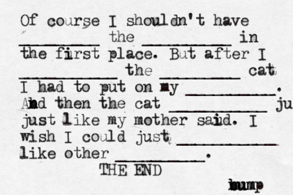 Of course I shouldn't have _________ the __________ in the furst i i place. But after I ___________ the _________ cat I had to put on my __________. Abd n n then the cat ___________ ju just like my mother saud i i . I wish I could just ___________ like other __________. THE E n b bu u um m ump