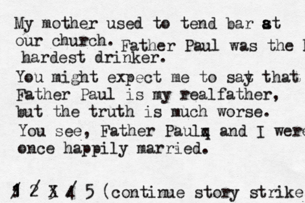My mother used to tend bar st a a a our church. 1 2 3 4 5 : 1 1 1 / (continue story strik Father Paul was the hardest hardest drinker. You might expect me to sat y that Father Paul is my realfather, but the truth is much worse. You see, Father Paul q x and I were once happily married. 