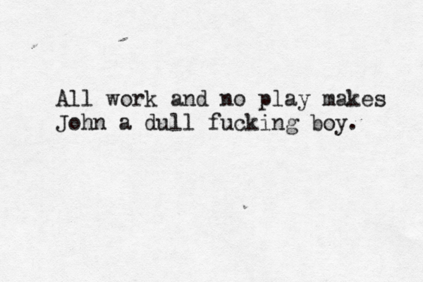 J-ammmmm ggggggt All work and no play makes John a dull fucking boy.