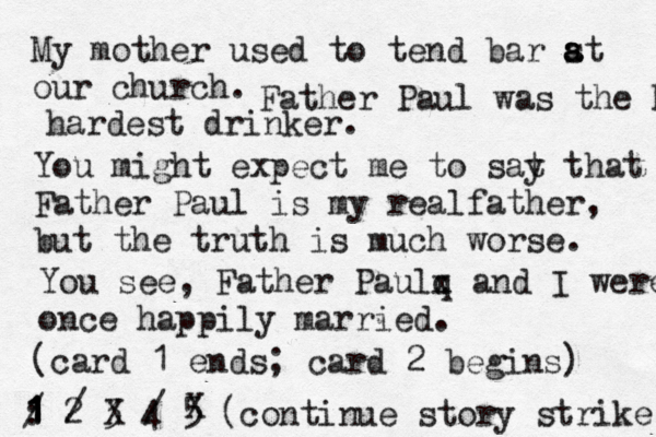 My mother used to tend bar st a a a our church. 1 2 3 4 5 : 1 1 1 / (continue story strik Father Paul was the hardest hardest drinker. You might expect me to sat y that Father Paul is my realfather, but the truth is much worse. You see, Father Paul q x and I were once happily married. (card 1 ends; card 2 begins) 