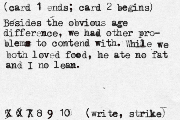 (card 1 ends; card 2 begins) 5 6 7 8 9 10 [(write, strike) X Besides the obvious age difference, we had other pro- blems to contend with. While we both loved food , he ate no fat and I no lean. 