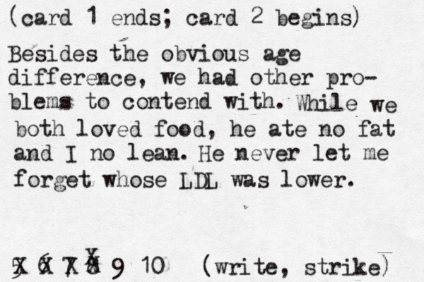 (card 1 ends; card 2 begins) 5 6 7 8 9 10 [(write, strike) X Besides the obvious age difference, we had other pro- blems to contend with. While we both loved food , he ate no fat and I no lean. He never let me forget whose LDL was lower . X x 