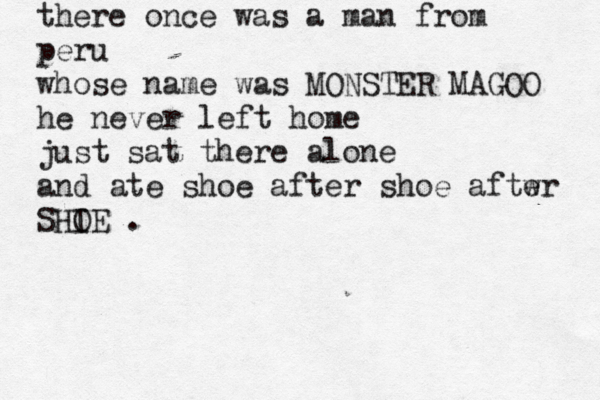 there once was a man from peru whose name was MONSTER MAGOO he never left home just sat there alone and ate shoe after shoe aftwr e SHIE O .