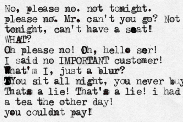 No, please no. not tonight. please no. Mr. can't you go? Not tonight , can't have a sa e e e eat! WHAT? Oh please no! Ph O O , hello sor! e e I said no IMPORTANT customer! 2 W What'm I , just a blur? T Y Y X X D D You sit all night , you never buy Thats a lie! That's a lie! i had a tea the other day! you couldnt pay!