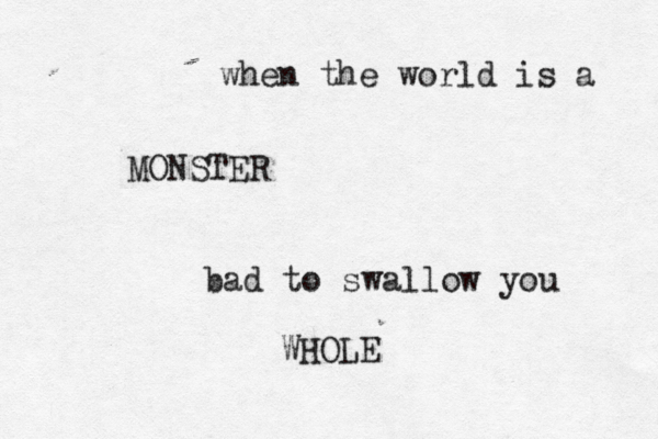 when the world is a MONSTER bad to swallow you WHOL
