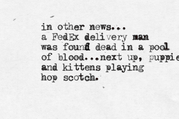 in other news... a FedEx delivery man was founf d d dead in a pool of blood...next up, puppies and kittens playing hop scotch .