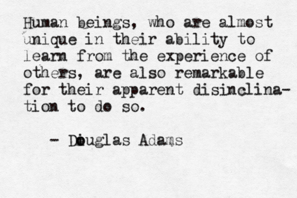 Human beings, who are almost unique in their ability to learn from the experience of others, are also remarkable for their apparent disinclina- tion to do so. - Di o ouglas Adams