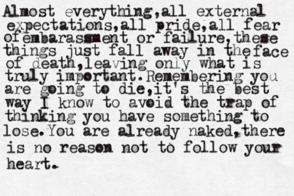 Almost everything,all external expectations,all pride,all fear of embarassment or failure,these things just fall away in the face of death,leaving only what is truly important.Remembering you are going to die,it's the best way I know to avoid the trap of thinking you have something to lose.You are already naked,there is no reason not to follow your heart.