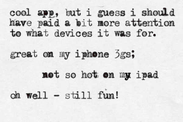 cool app, but i guess i should have paid a bit more attention to what devices it was for. great on my iphone 3gs; not so hot on mu y y y ipad oh well - still fun!