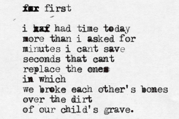 for xxx xxx first i haf xxx had time today more than i asked for minutes i cant save seconds that cant replace the ones in which we broke each other's bones over the dirt of our child's grave .