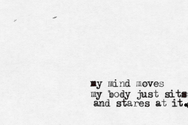 my mind moves my body just sits and and stares at it. . .