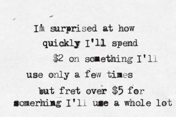 Im ' surprised at how quickly I'll spend $2 on something I'll use only a few times but fret over $5 for somerhing I'll use a whole lot