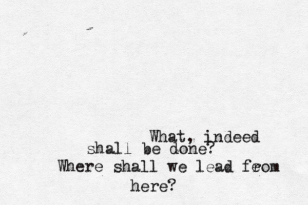 What, indeed shall be done? Where shall we lead feom r here?
