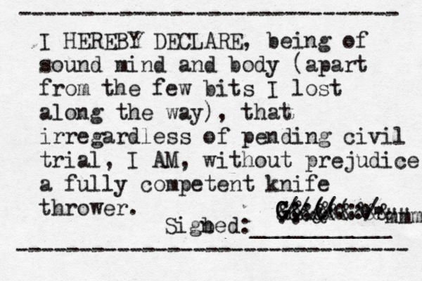 ------------------------------ ------------------------------- I HEREBY DECLARE, being of sound mind and body (apart from the few bits I lost along the way), that irregardless of pending civil trial, I AM, without prejudice a fully competent knife thrower. Sigbed n :___________ • • ¥€ ~.. &" & & ;;(((:/ ////::: &&&&&&&&& G G G G """" 'mmmm