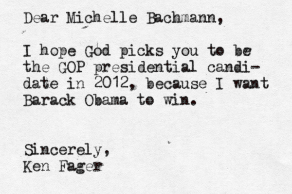 Dear Michelle Bachmann, I hope God picks you to br e the GOP presidential candi- date in 2012, because I want Barack Obama to win . Sincerely, Ken Fager