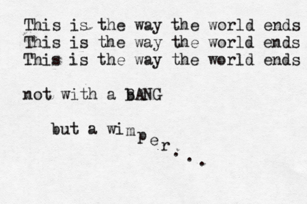 This is the way the world ends This is the way the world ends This is the way the world ends not with a b BANG but a w i m p e r . . .