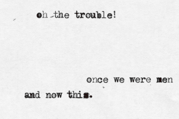 once we were men and now this. oh the trouble