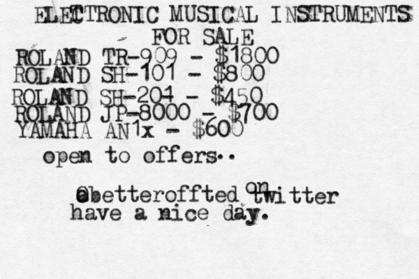 ELET CTRONIC MUSICAL INSTRUMENTS FOR SALE ROLAND TR-909 - $1800 ROLAND SH-101 - $800 ROLAND JP-8000 - $700 ROLAND SH-20- 1 - $450 open to offers @ a o Obetteroffted YAMAHA AN1x - $600 .. on twitter have a nice day.
