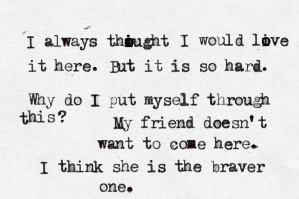 I always thiught o o o i I would liv o o e it here. But it is so hard. Why do I put myself through his t ? My friend doesn't want to come here. I think she is the braver one