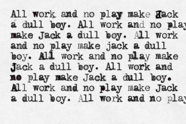 All work and no play make K J J Jack a dull boy . All work and no play make Jack a dull boy. All work and no play make jack a dull boy. All work and no play make jack J J a dull boy. All work and no play make Jack a dull boy. All work and no play make Jack a dull boy. All work and no play