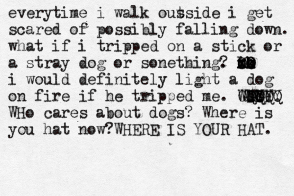 everytime i walk ous tside i get scared of possibly falling down . what if i tripped on a stick or a stray dog or sonething . ? i x C x x oo o O O k k hh i would definitely light a dog on fire if he tripped me . Who GGG FFF YYYY QQQQ WHo cares about dogs? Where is you hat now?WHERE IS YOUR HAT.