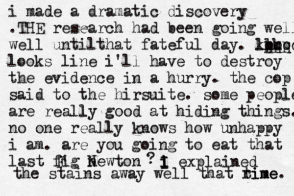 i made a dramatic discovery .THE research had been going well well untilthat fateful day . ll kkk ppp qqqq looks line i'll have to destroy the evidence in a hurry . the cop said to the hirsuite . some people are really good at hiding things. no one really knows how unhappy i am . are you going to eat that last fig newton N F ? i I i I explained the stains away well that rime time.