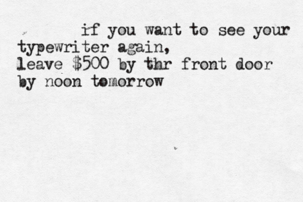 if you want to see your typewriter again, leave $500 by thr front door by noon tomorrow