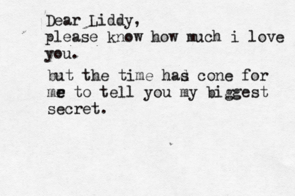 Dear Liddy, please know how much i love you but the time had s cone for mr e e to tell you my biggest secret