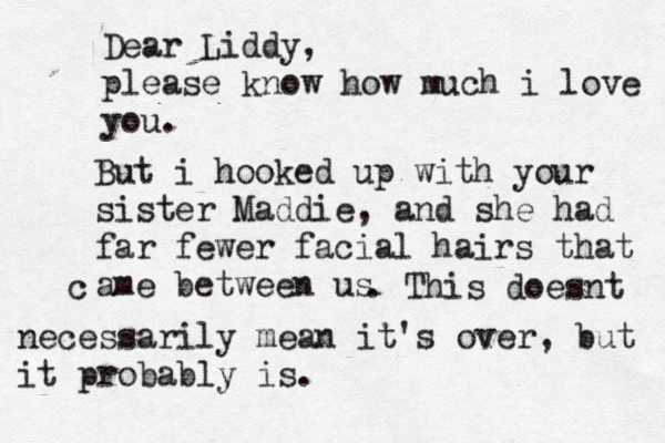 Dear Liddy, please know how much i love you But i hooked up with your sister Maddie, and she had far fewer facial hairs that ame between us . This doesnt c necessarily mean it's over, but it probably is.