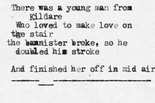 There was a young man from Kildare Who loved to make love on tge h stair the bannister broke, so he doubled his stroke And finished her off in mid air ------___---------------------