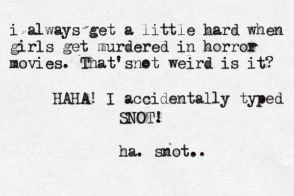 i always get a little hard when girls get murdered in horror movies . That'snot weird is it? HAHA! I accidentally typed SNOT. ! ha. snot .
