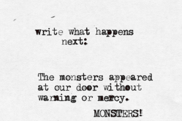 write what happens nex The monsters appeared at our door without warning or mercy . MONSTERS!