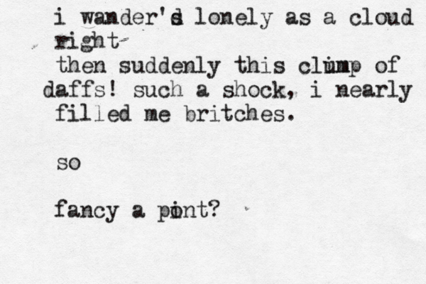 i wander's d lonely as a cloud right then suddenly this clim ump of aff d s! such a shock, i nearly filled me britches . so fancy a pont i ?
