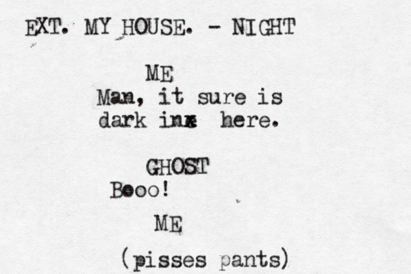 EXT. MY HOUSE. - NIGHT ME Man, it sure is dark ine x x x here. GHOST Booo ME (pisses pants