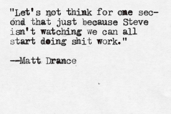 "Let's not think for one sec- ond that just because Steve isn't watching we can all start doing shit work." @ — --Matt Dranc