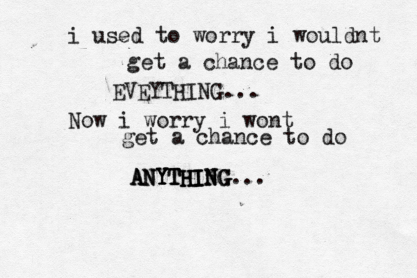 i used to worry i wouldnt get a chance to do EVEYTHING... Now i worry i wont get a chance to do ANYTHING ANYTHING... ANYTHING