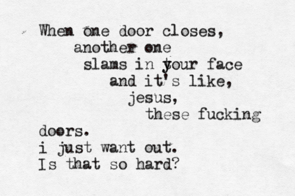 When one door closes, another one slams in t y your face and it's like, jesus, these fucking doors. i just want out. Is that so hard?