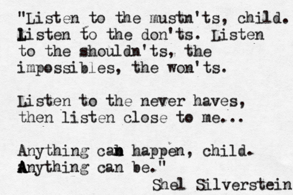"Listen to the mustn'ts, child. liste L L n to the don'ts. Listen to the shouldn'ts, the impossibles, the won'ts. Listen to the never haves, then listen close to me... Anything cab n n n happen , child. a A A Anything can be." Shel Silverstein