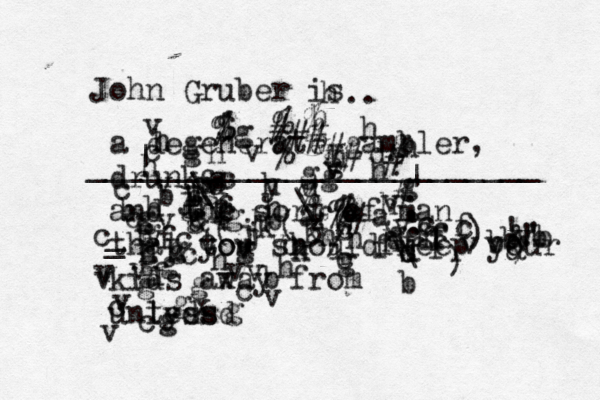 John Gruber is .. ________________________ a degenerate gambler, drunk, and the sort of man that to you should keep your kids away from unless tydsd g ccfffffffghhvbvdsyhdhhhggggggfsjfdvggcbghhghhhhhhhbbhhhgaagbghgghggggggggggghhkijjkk3,(€&((&;:/)€)€&&)!!'bbbcvvvbvvccvvvvvvvvvvvvvvvbvcxxccccccccccfffffffffffds\\~#~]\\|[~%%$^##%#####%%%%%%>>?|<<<~\__
