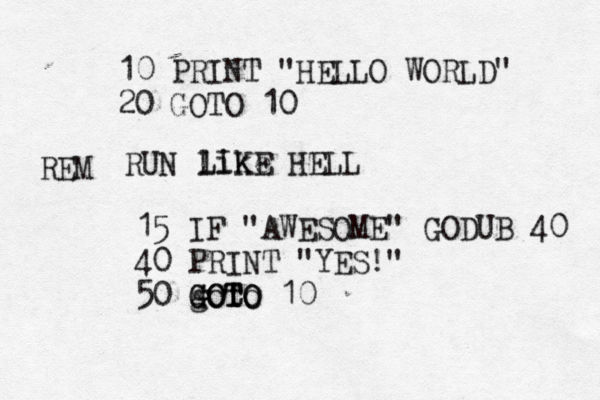 10 PRINT "HELLO WORLD" 20 GOTO R like LIKE HE REM 15 IF "AWESOME" GODUB 40 40 PRINT "YES!" 50 goto GOTO GOTO 1