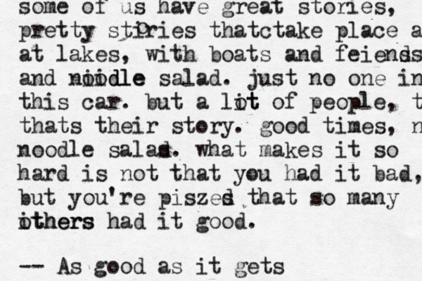 some of us have great stories, pretty stiries thatctake place at at lakes, with boats and feiens ds and niidle oodle salad . just no one in th this car. but a lit ot of people, tha thats their story. good times, noo noodle salas d. what makes it so hard is not that you had it bad, but you're piszes d that so many ithers others had it good. -- As good as it gets 