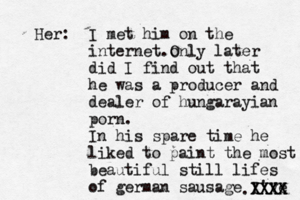 Her: I met him on the internet .onl O y later did I find out that he was a producer and dealer of hungarayian porn . In his spare time he liked to paint the most beautiful still lifes of german sausage I've .XXXX XXXX