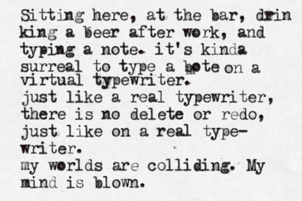 Sitting here, at the bar, drin king a beer after work, and typing a note. it's kinda surreal to type a bote m on a virtual typewriter. just like a real typewriter, there is no delete or redo, just like on a real type- writer. my worlds are colliding. My mind is blown.