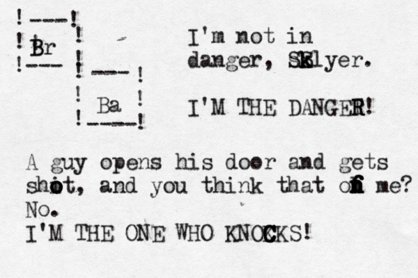! ! !--- ---! ! ! ! B Br ! ! ! --- ---- ! ! ! Ba I'm not in danger, sk SS k klyer. I'M THE DANGET R R R! A guy opens his door and gets shit o o o o o , and you think that oh n n n f f f f me? No. I'M THE ONE WHO KNOK C C C CKS!
