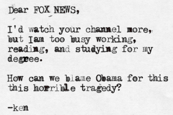 Dear FOX NEWS, I'd watch your channel more, but Iam too busy working, reading, and studying for my dege r ree. How can we blame Obama for this this horrible tragedy? -ken