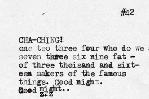 CHA-CHING! one teo three four who do we app seven three six nine fat - of three thoisand and sixt- ee n makers of the famous things . Good night . h Good G night .. z. zzz #42