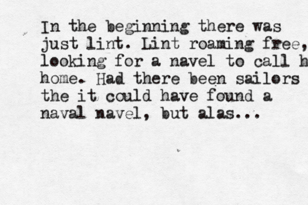 In the beginning there was just lint. Lint roaming free, looking for a navel to call hom home. Had there been sailors the it could have found a naval navel, but alas...