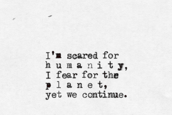 I'm scared for h u m a n i t y I fear for thr e p l a n e t, yet we continue. ,