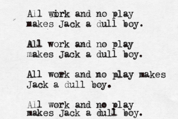 All wir ork and no play makes Jack a dull boy. All work and no play makes Jack a dull boy. All work and no play makes Jack a dull boy. All work and no play makes Jack a dull boy.